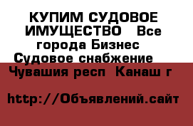 КУПИМ СУДОВОЕ ИМУЩЕСТВО - Все города Бизнес » Судовое снабжение   . Чувашия респ.,Канаш г.